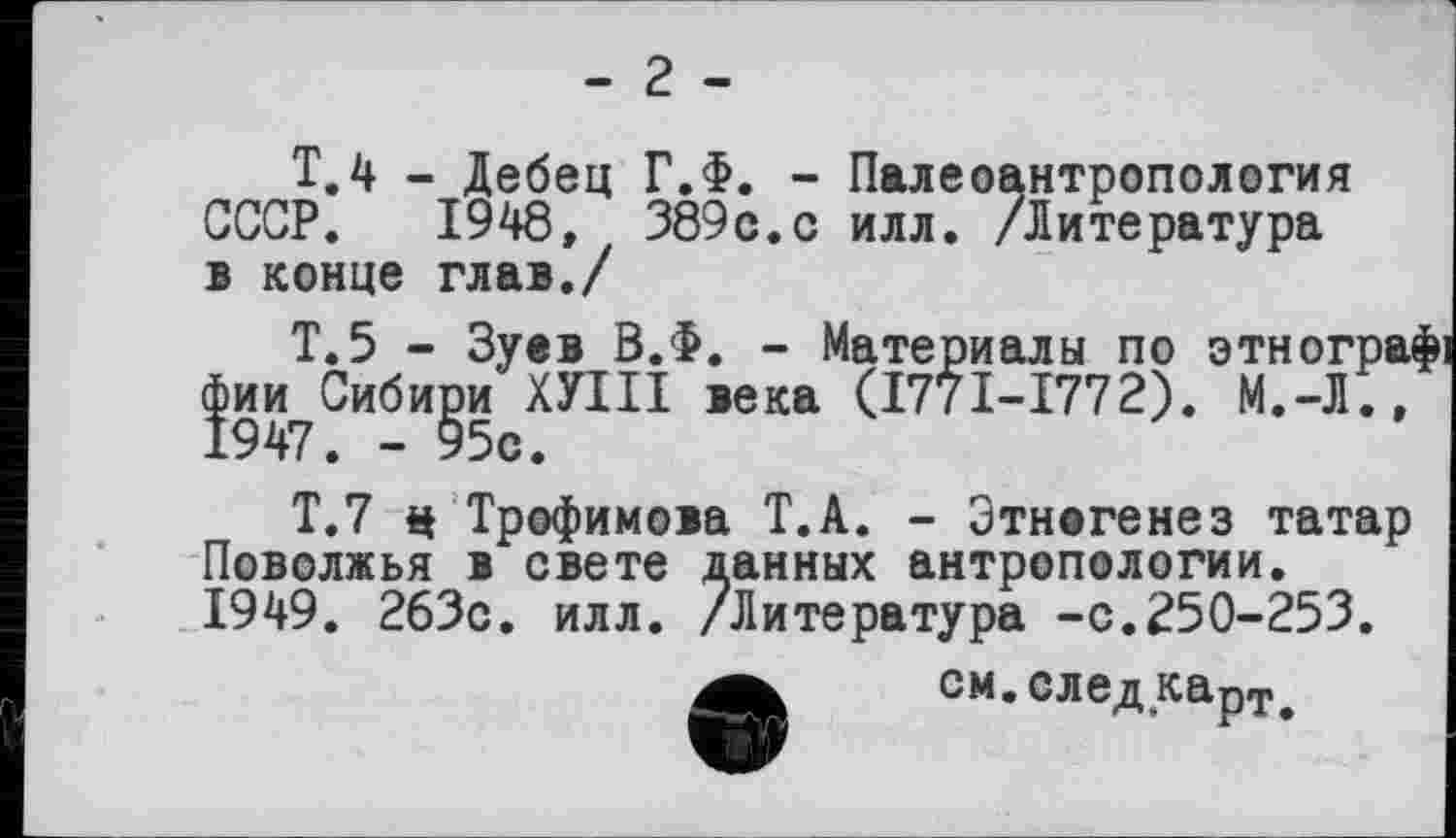 ﻿- 2 -
Т.4 - Дебец Г.Ф. - Палеоантропология СССР. 1948, 389с.с илл. /Литература в конце глав./
Т.5 - Зуев В.Ф. - Материалы по этногра фии Сибири ХУНТ века (I77I-I772). М.-Л., 1947. - 95с.
Т.7 $ Трофимова Т.А. - Этногенез татар Поволжья в свете данных антропологии. 1949. 263с. илл. /Литература -с.250-253.
см. след капт<